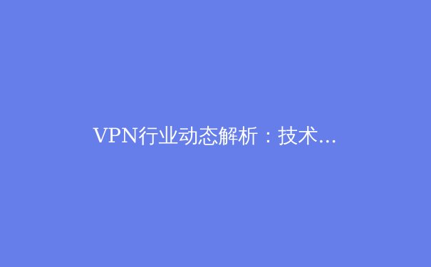 VPN行业动态解析：技术演进、安全风险与合规使用指南 - 4