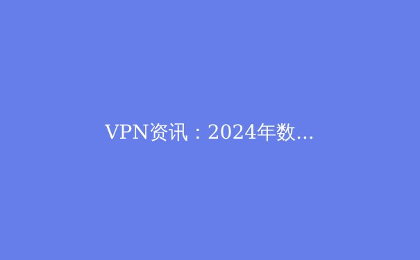 VPN资讯：2024年数字安全与网络自由的全新解析 - 4