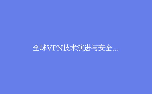 全球VPN技术演进与安全合规新趋势：2024年深度解析 - 2