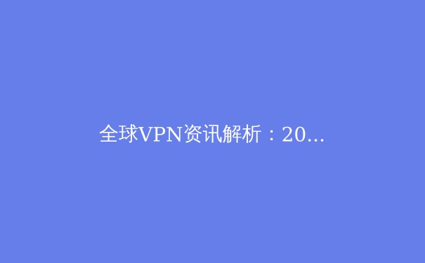 全球VPN资讯解析：2024年网络安全与数字自由新趋势 - 3