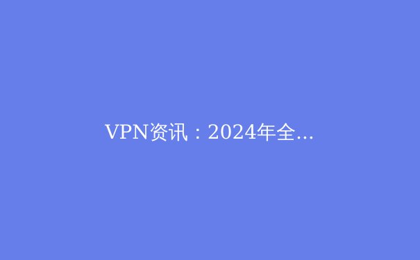 VPN资讯：2024年全球网络隐私保护与跨境连接新趋势解析