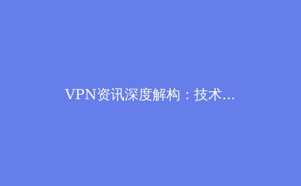 VPN资讯深度解构：技术演进、合规边界与未来生态
