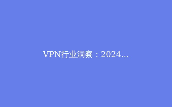 VPN行业洞察：2024年网络安全与数字自由的前沿趋势 - 4