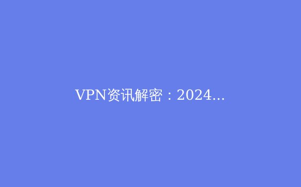 VPN资讯解密：2024年全球网络安全格局与隐私保护新趋势 - 4