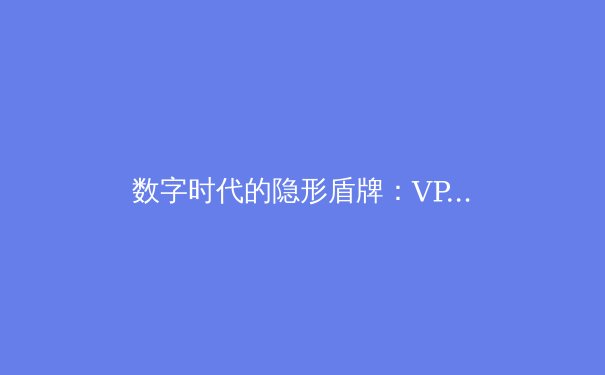 数字时代的隐形盾牌：VPN技术如何重塑网络安全与信息自由