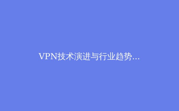 VPN技术演进与行业趋势深度解析：从加密隧道到零信任网络的跨越