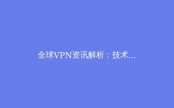 全球VPN资讯解析：技术演进、法规博弈与未来趋势