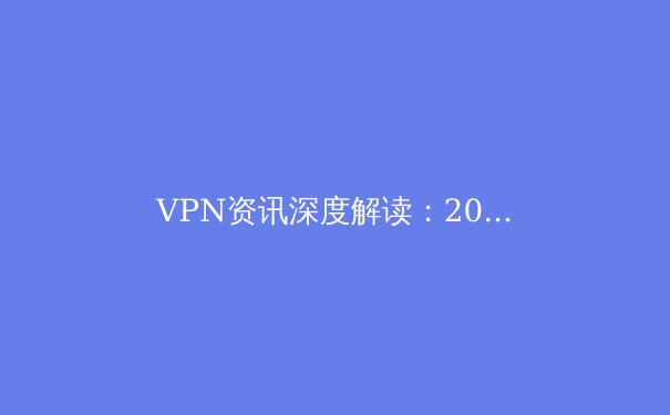 VPN资讯深度解读：2024年全球网络安全趋势与工具选择指南