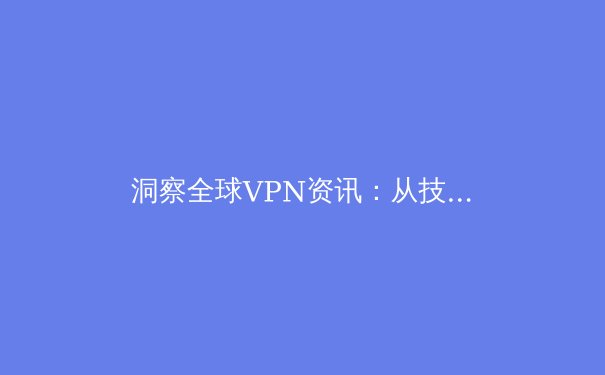 洞察全球VPN资讯：从技术演进到政策博弈，如何选择你的数字护盾