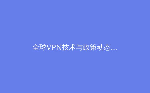 全球VPN技术与政策动态深度解析：2024年网络安全新趋势与用户应对指南 - 4