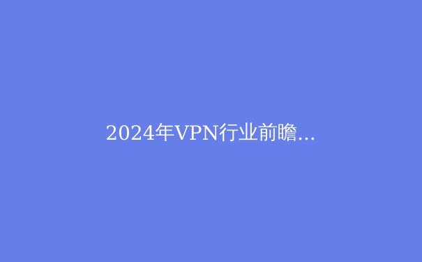 2024年VPN行业前瞻：解密数字时代的安全壁垒与自由边界