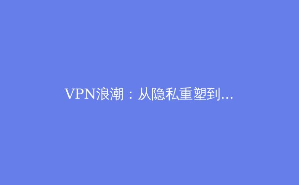 VPN浪潮：从隐私重塑到网络自由，2024年全球趋势与选择指南 - 3