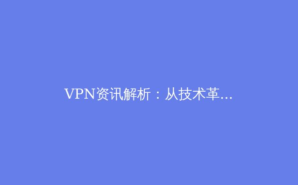 VPN资讯解析：从技术革新到政策动态，全面掌握网络安全新趋势