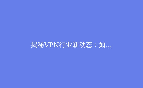揭秘VPN行业新动态：如何选择、运用与未来趋势全解析 - 4