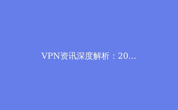 VPN资讯深度解析：2024年全球连接趋势、安全隐忧与明智选择 - 3