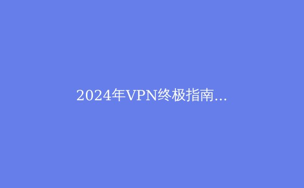 2024年VPN终极指南：安全、隐私与速度的全方位解析