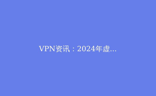 VPN资讯：2024年虚拟私人网络全方位解析与选购指南 - 2