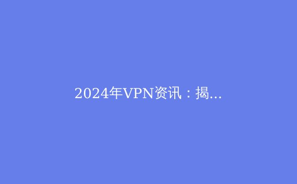 2024年VPN资讯：揭秘最新趋势与数字隐私保护 - 3