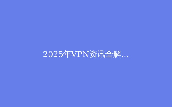 2025年VPN资讯全解析：保护隐私、突破限制的必备指南 - 4