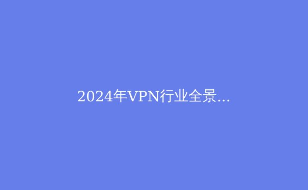 2024年VPN行业全景透视：隐私保护、法规变迁与技术创新 - 3