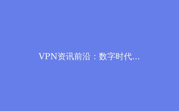 VPN资讯前沿：数字时代的安全桥梁与隐私盾牌