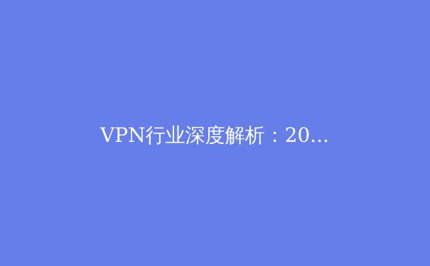 VPN行业深度解析：2024年网络安全与数字自由的新平衡点 - 3