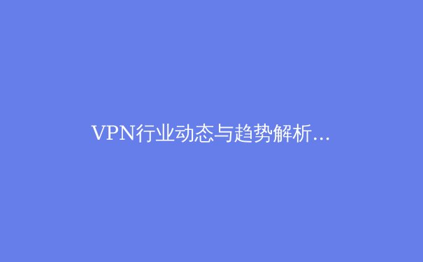 VPN行业动态与趋势解析：从技术创新到合规使用指南 - 4