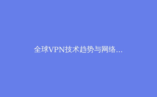 全球VPN技术趋势与网络自由前沿：2024年网络安全新视角 - 4