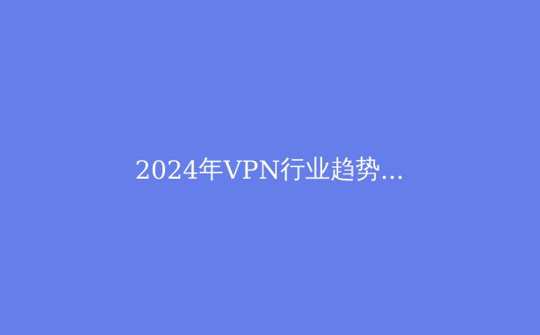 2024年VPN行业趋势解析：隐私保护与跨境连接的未来之路 - 4