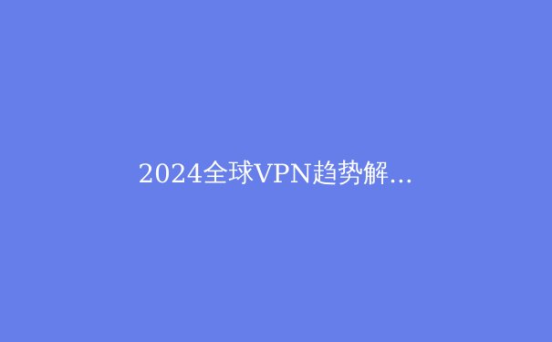 2024全球VPN趋势解析：从隐私保护到智能路由的技术演进 - 3
