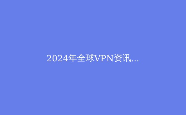 2024年全球VPN资讯全景解析：安全、技术与自由访问的终极指南 - 2