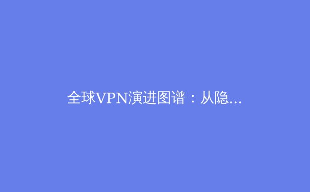 全球VPN演进图谱：从隐私工具到数字生存基石的深度解析 - 2