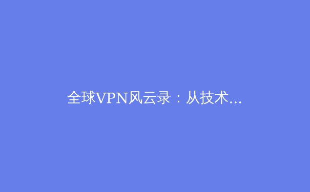 全球VPN风云录：从技术演进到安全博弈，用户如何拨开迷雾？ - 4