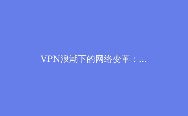 VPN浪潮下的网络变革：全球趋势、技术创新与安全博弈深度解析