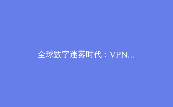 全球数字迷雾时代：VPN技术演进与网络安全新范式深度解析