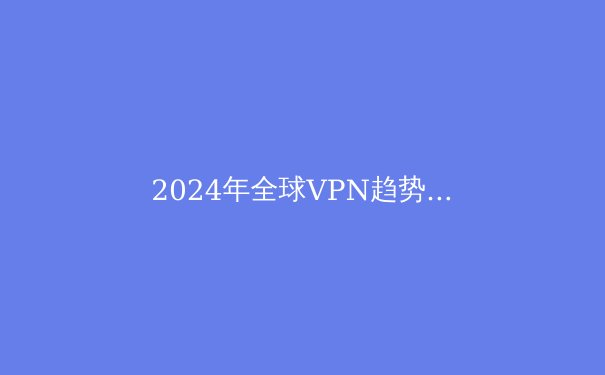 2024年全球VPN趋势解析：隐私保护、跨境连接与数字自由的演进之路 - 2