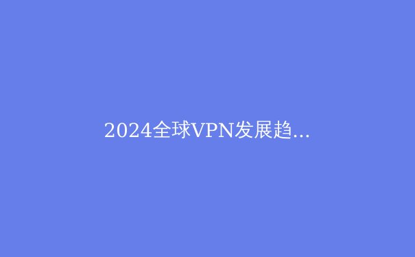 2024全球VPN发展趋势解析：从隐私保护到数字自由的关键跃迁