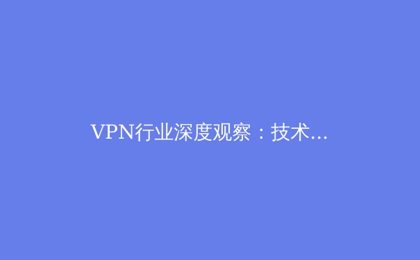 VPN行业深度观察：技术演进、法规挑战与未来数字隐私的博弈