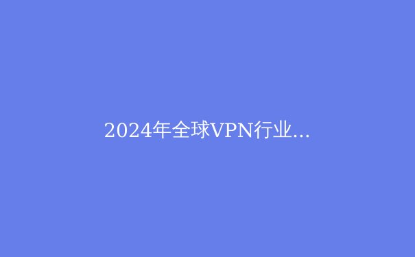 2024年全球VPN行业趋势洞察：隐私、法规与技术变革下的生存指南 - 2
