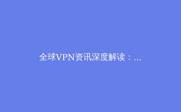 全球VPN资讯深度解读：技术演进、安全趋势与隐私保护的未来 - 4