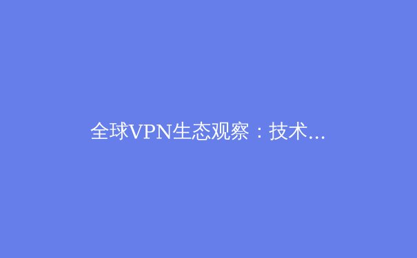 全球VPN生态观察：技术演进、政策博弈与未来趋势深度解析 - 4