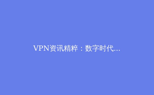 VPN资讯精粹：数字时代的隐私盾牌与跨境网络自由指南 - 3