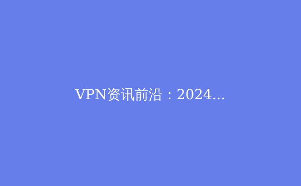 VPN资讯前沿：2024年全球网络安全格局与VPN技术演进深度解析