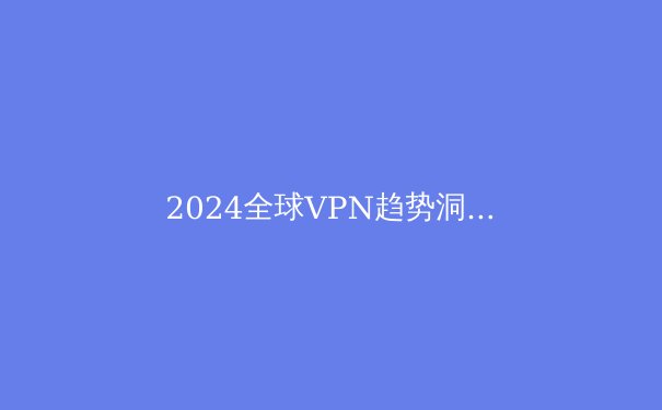 2024全球VPN趋势洞察：重新定义数字时代的隐私与连接 - 2