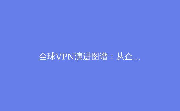 全球VPN演进图谱：从企业工具到数字自由的关键跃迁 - 2