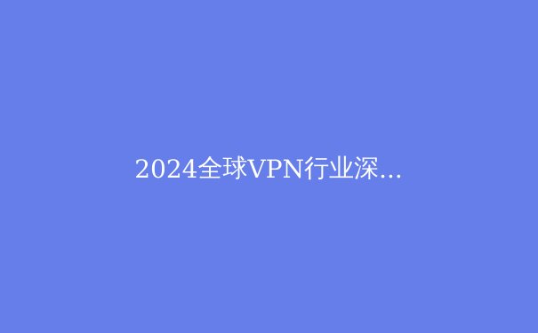 2024全球VPN行业深度观察：技术演进、政策博弈与用户隐私的未来
