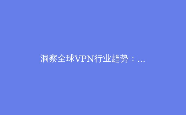 洞察全球VPN行业趋势：技术演进、法规动态与未来展望