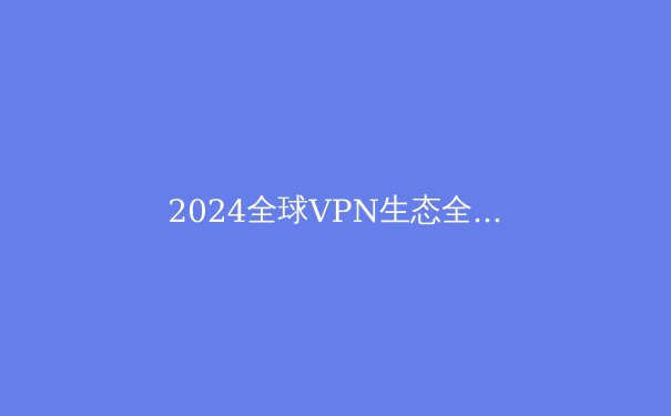 2024全球VPN生态全景洞察：从技术演进到合规使用指南 - 3