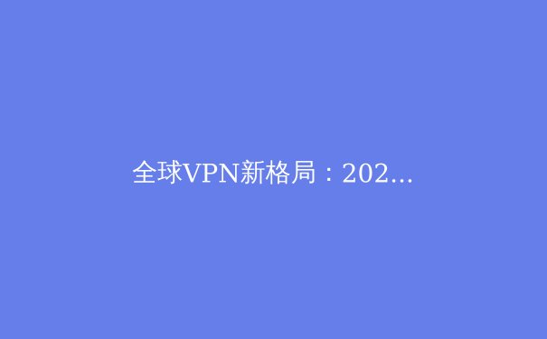 全球VPN新格局：2024年隐私保护、解锁流媒体与跨境连接深度解析 - 4