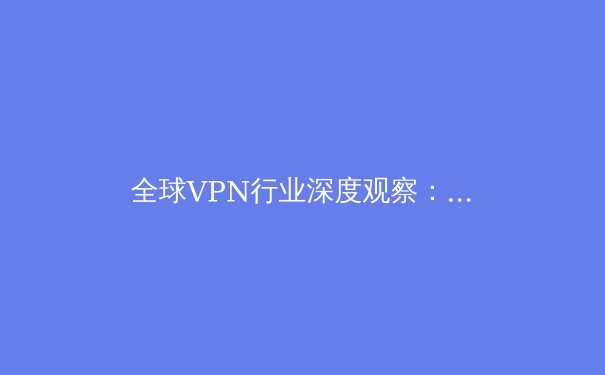 全球VPN行业深度观察：技术演进、安全隐忧与未来趋势解析